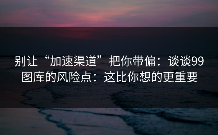 别让“加速渠道”把你带偏：谈谈99图库的风险点：这比你想的更重要