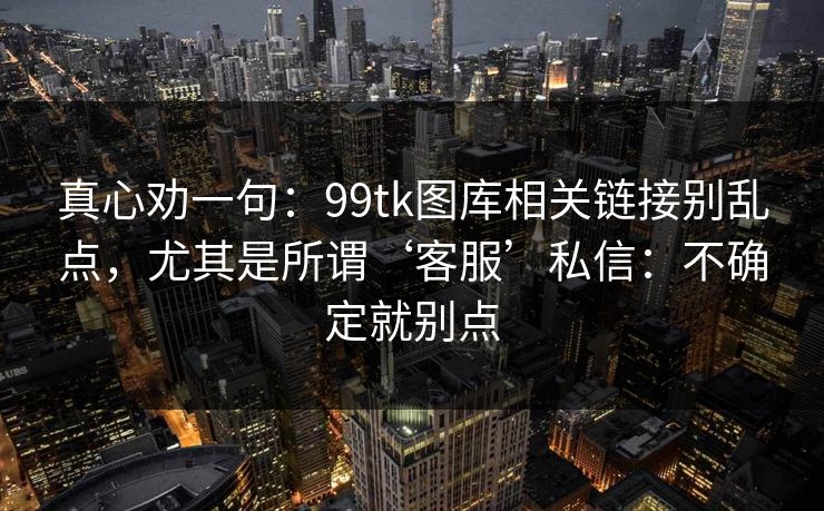 真心劝一句：99tk图库相关链接别乱点，尤其是所谓‘客服’私信：不确定就别点