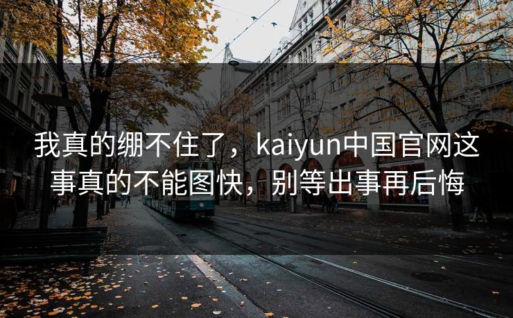 我真的绷不住了，kaiyun中国官网这事真的不能图快，别等出事再后悔