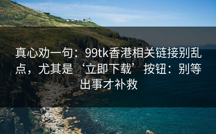 真心劝一句:99tk香港相关链接别乱点,尤其是‘立即下载’按钮:别等出事才补救 真心劝一句:99tk香港相关链接别乱点,尤其是‘立即下载’按钮:别等出事才补救