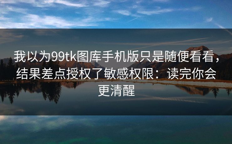 我以为99tk图库手机版只是随便看看，结果差点授权了敏感权限：读完你会更清醒
