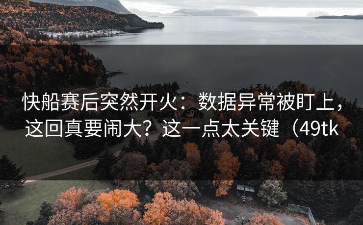 快船赛后突然开火：数据异常被盯上，这回真要闹大？这一点太关键（49tk